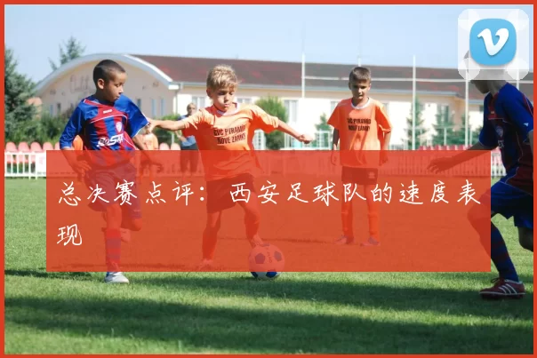 总决赛点评：西安足球队的速度表现